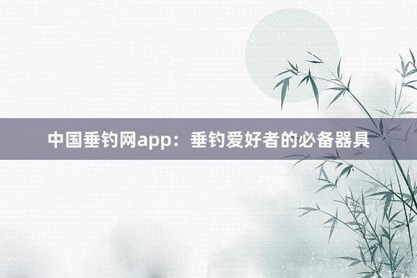中国垂钓网app:垂钓爱好者的必备器具